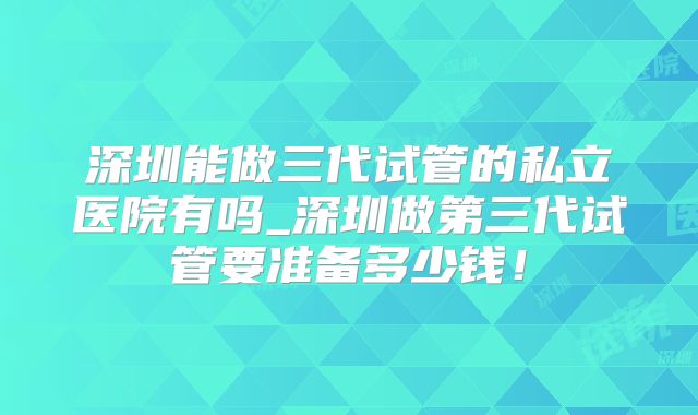 深圳能做三代试管的私立医院有吗_深圳做第三代试管要准备多少钱!