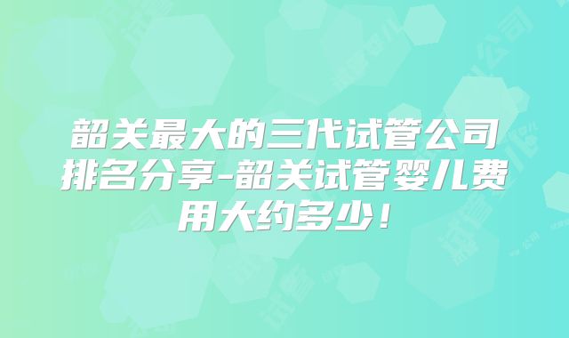 韶关最大的三代试管公司排名分享-韶关试管婴儿费用大约多少!