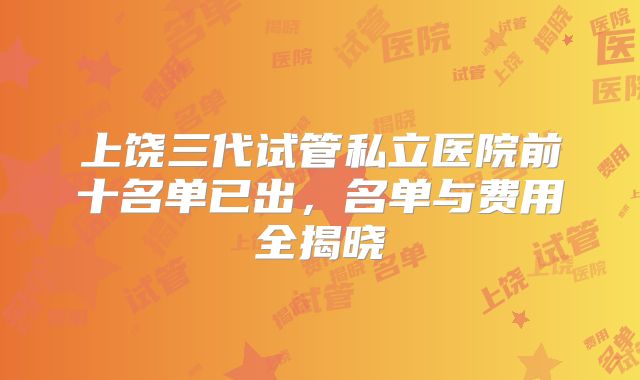 上饶三代试管私立医院前十名单已出，名单与费用全揭晓