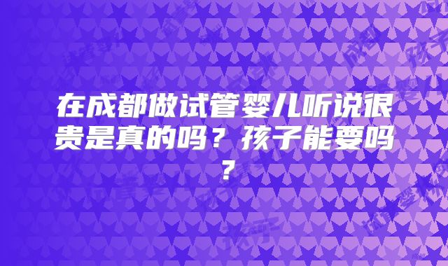 在成都做试管婴儿听说很贵是真的吗？孩子能要吗？