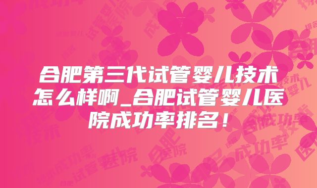 合肥第三代试管婴儿技术怎么样啊_合肥试管婴儿医院成功率排名！