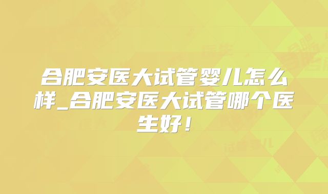 合肥安医大试管婴儿怎么样_合肥安医大试管哪个医生好!