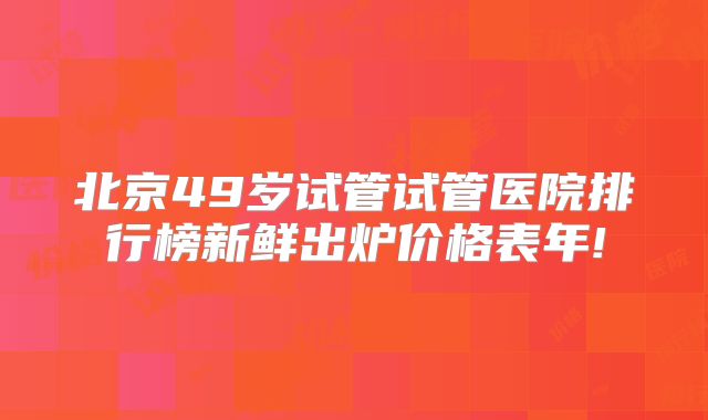 北京49岁试管试管医院排行榜新鲜出炉价格表年!