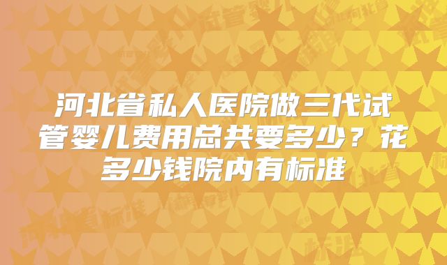 河北省私人医院做三代试管婴儿费用总共要多少？花多少钱院内有标准