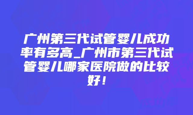 广州第三代试管婴儿成功率有多高_广州市第三代试管婴儿哪家医院做的比较好！