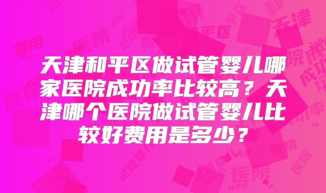 天津和平区做试管婴儿哪家医院成功率比较高?天津哪个医院做试管婴儿比较好费用是多少?