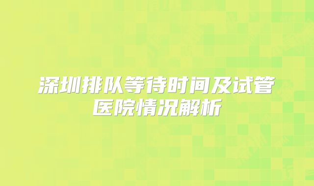深圳排队等待时间及试管医院情况解析