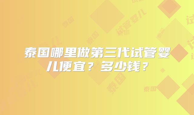 泰国哪里做第三代试管婴儿便宜？多少钱？