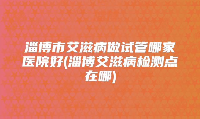 淄博市艾滋病做试管哪家医院好(淄博艾滋病检测点在哪)