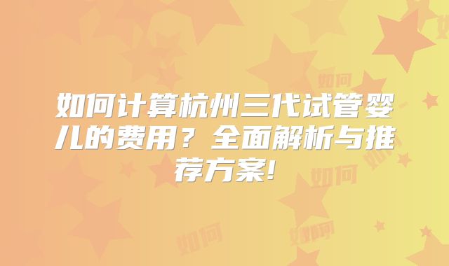 如何计算杭州三代试管婴儿的费用？全面解析与推荐方案!