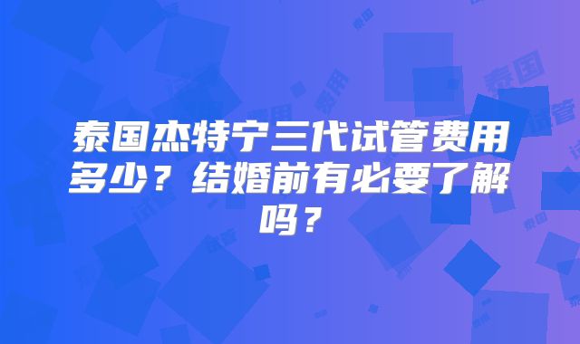 泰国杰特宁三代试管费用多少？结婚前有必要了解吗？