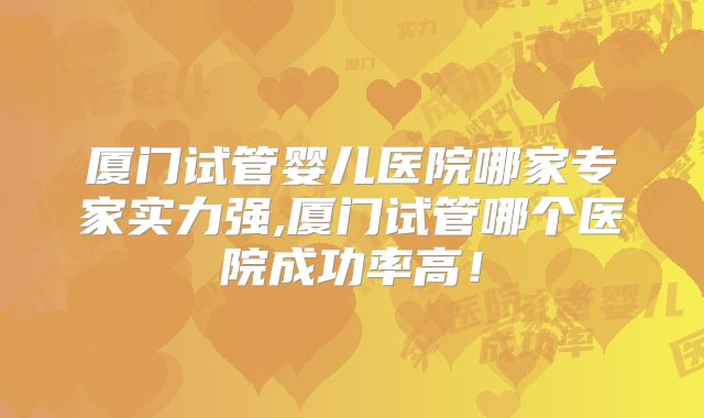 厦门试管婴儿医院哪家专家实力强,厦门试管哪个医院成功率高！