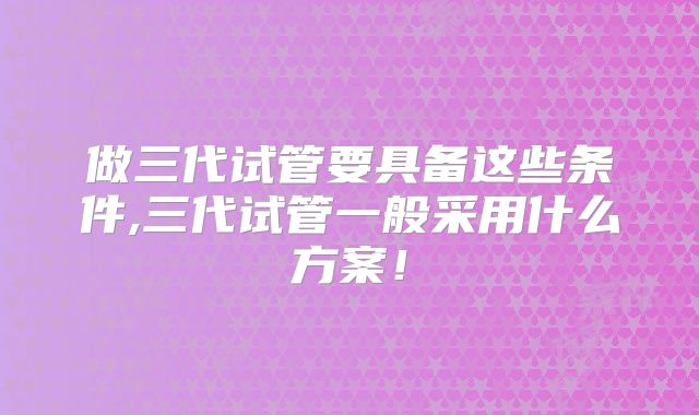 做三代试管要具备这些条件,三代试管一般采用什么方案！