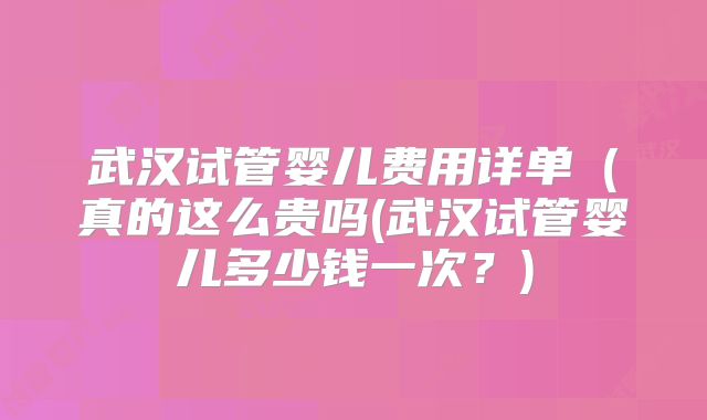 武汉试管婴儿费用详单（真的这么贵吗(武汉试管婴儿多少钱一次？)