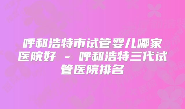 呼和浩特市试管婴儿哪家医院好 - 呼和浩特三代试管医院排名