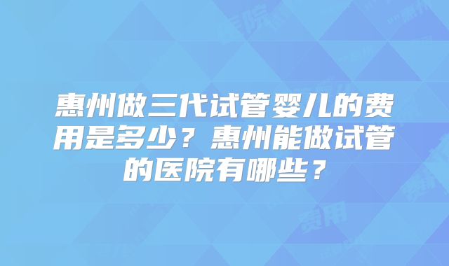 惠州做三代试管婴儿的费用是多少？惠州能做试管的医院有哪些？