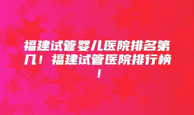 福建试管婴儿医院排名第几！福建试管医院排行榜！
