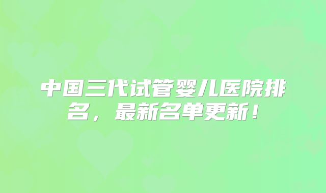 中国三代试管婴儿医院排名，最新名单更新！