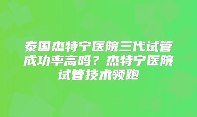 泰国杰特宁医院三代试管成功率高吗？杰特宁医院试管技术领跑