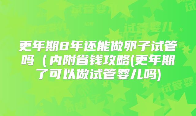 更年期8年还能做卵子试管吗（内附省钱攻略(更年期了可以做试管婴儿吗)