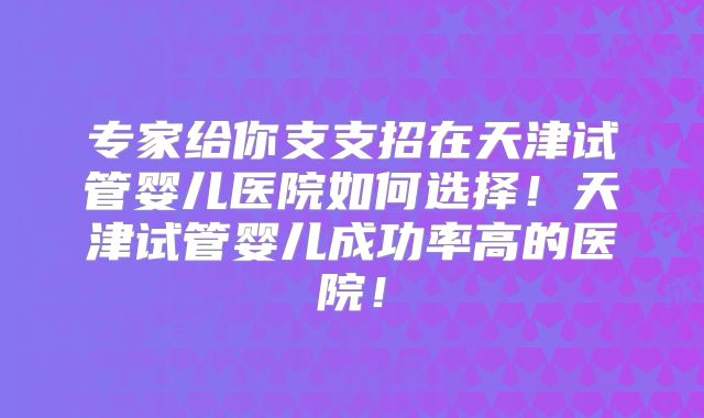 专家给你支支招在天津试管婴儿医院如何选择！天津试管婴儿成功率高的医院！