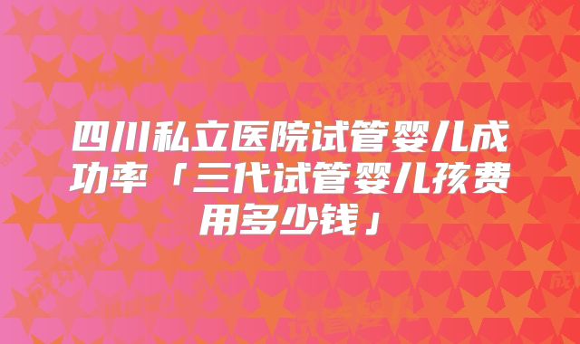 四川私立医院试管婴儿成功率「三代试管婴儿孩费用多少钱」