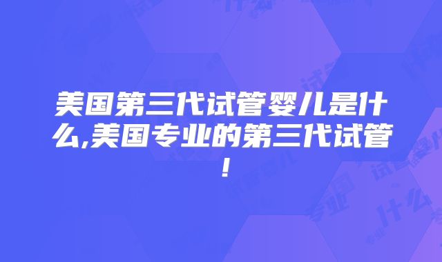 美国第三代试管婴儿是什么,美国专业的第三代试管！