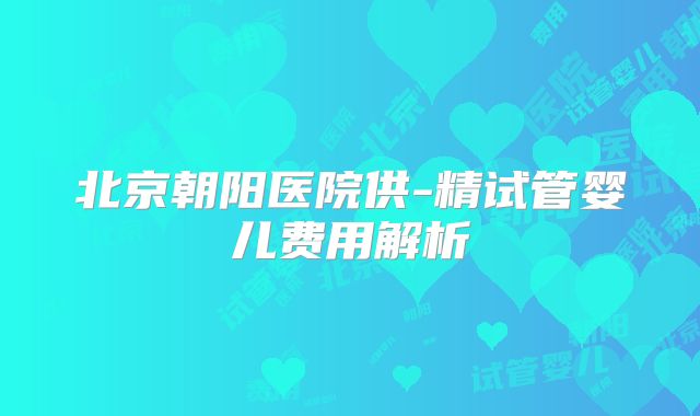 北京朝阳医院供-精试管婴儿费用解析