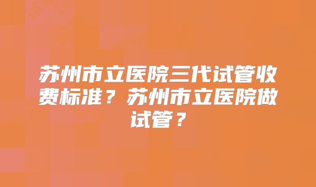 苏州市立医院三代试管收费标准?苏州市立医院做试管?