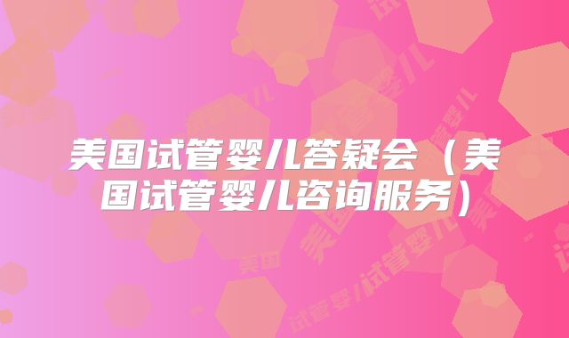 美国试管婴儿答疑会（美国试管婴儿咨询服务）