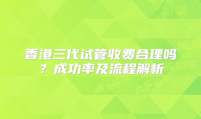香港三代试管收费合理吗?成功率及流程解析