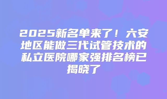 2025新名单来了！六安地区能做三代试管技术的私立医院哪家强排名榜已揭晓了