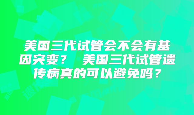 美国三代试管会不会有基因突变？ 美国三代试管遗传病真的可以避免吗？
