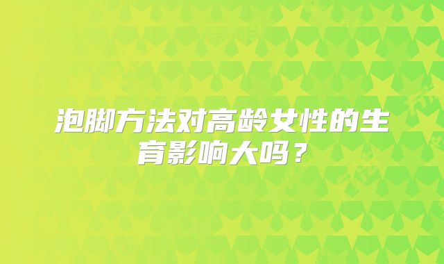 泡脚方法对高龄女性的生育影响大吗？