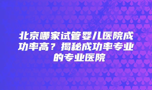 北京哪家试管婴儿医院成功率高？揭秘成功率专业 的专业医院