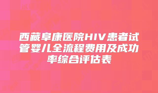 西藏阜康医院HIV患者试管婴儿全流程费用及成功率综合评估表