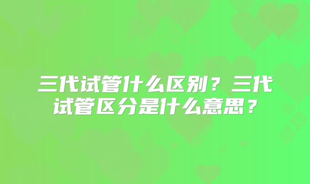 三代试管什么区别？三代试管区分是什么意思？