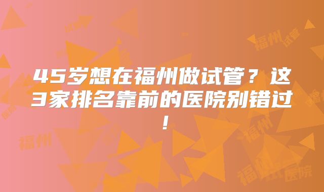 45岁想在福州做试管?这3家排名靠前的医院别错过!