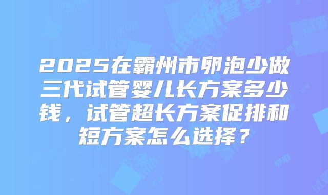 2025在霸州市卵泡少做三代试管婴儿长方案多少钱,试管超长方案促排和短方案怎么选择?
