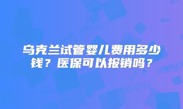 乌克兰试管婴儿费用多少钱?医保可以报销吗?