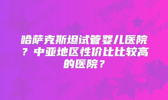 哈萨克斯坦试管婴儿医院？中亚地区性价比比较高的医院？