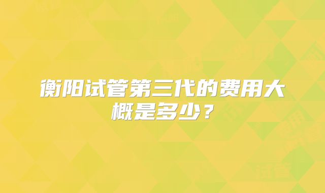 衡阳试管第三代的费用大概是多少?