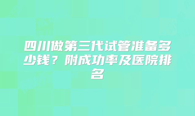四川做第三代试管准备多少钱？附成功率及医院排名