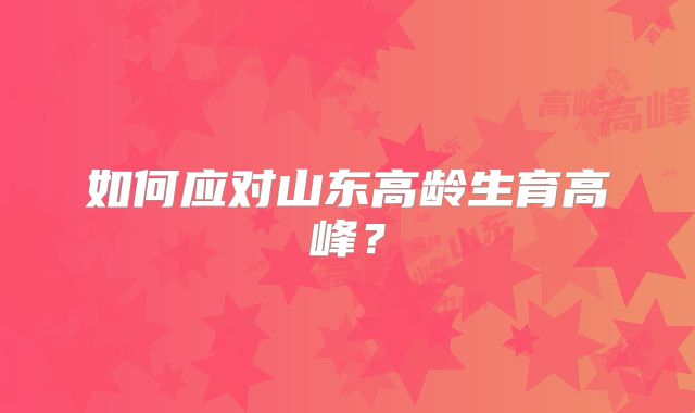 如何应对山东高龄生育高峰?