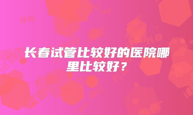 长春试管比较好的医院哪里比较好？