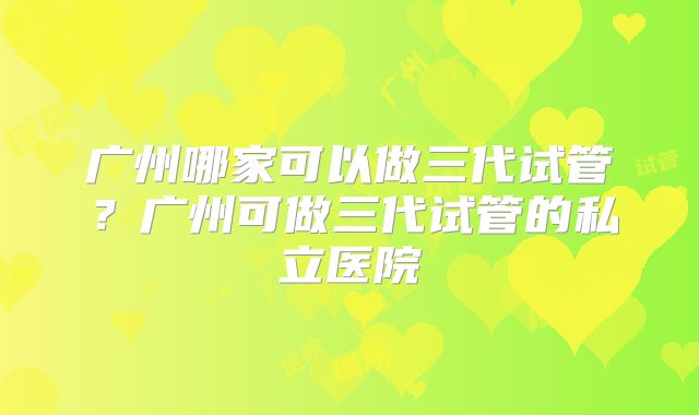 广州哪家可以做三代试管？广州可做三代试管的私立医院