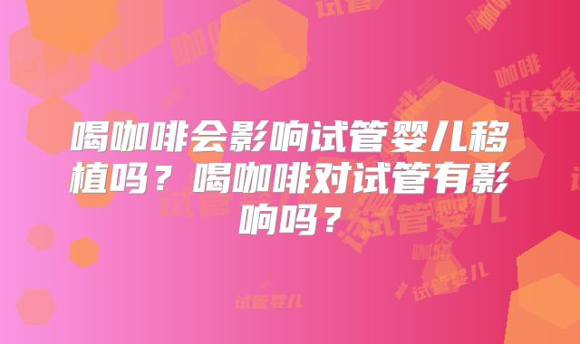 喝咖啡会影响试管婴儿移植吗?喝咖啡对试管有影响吗?