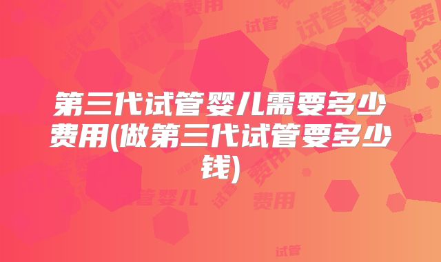 第三代试管婴儿需要多少费用(做第三代试管要多少钱)