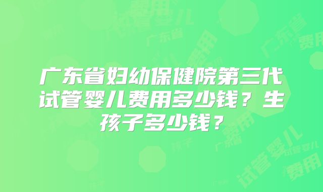 广东省妇幼保健院第三代试管婴儿费用多少钱？生孩子多少钱？