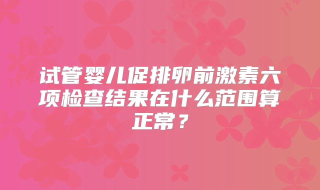 试管婴儿促排卵前激素六项检查结果在什么范围算正常?